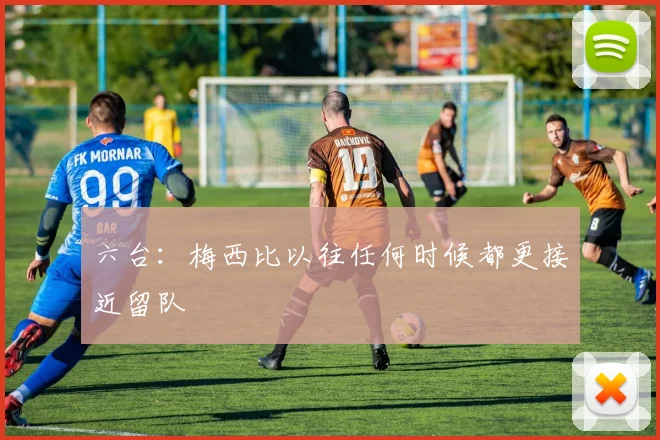 六台：梅西比以往任何时候都更接近留队
