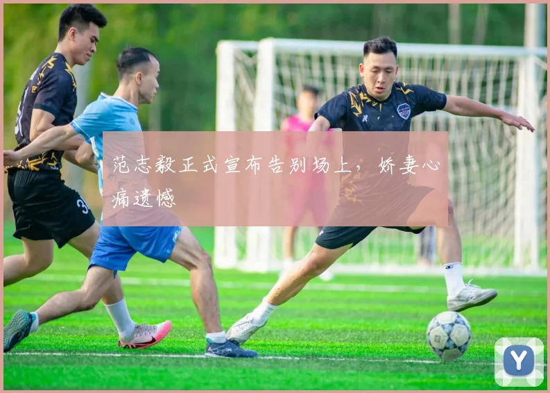 范志毅正式宣布告别场上，娇妻心痛遗憾
