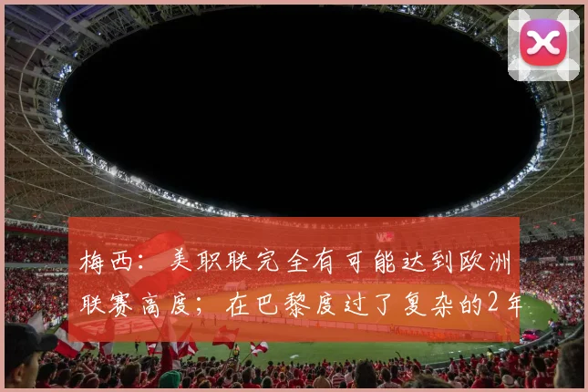 梅西：美职联完全有可能达到欧洲联赛高度；在巴黎度过了复杂的2年