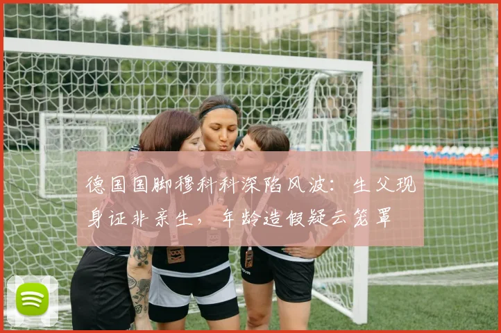 德国国脚穆科科深陷风波：生父现身证非亲生，年龄造假疑云笼罩