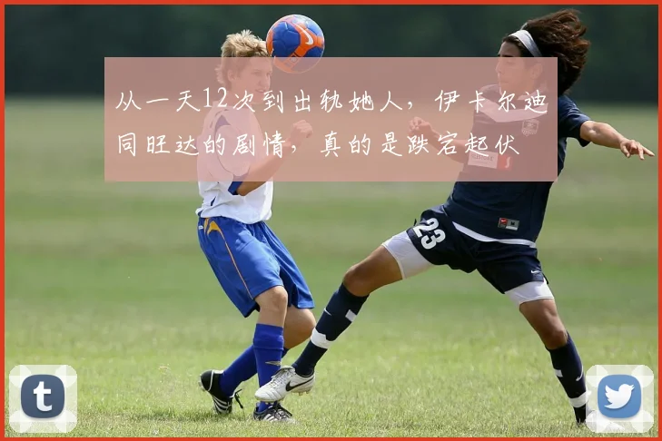 从一天12次到出轨她人，伊卡尔迪同旺达的剧情，真的是跌宕起伏