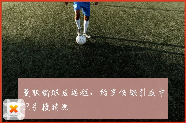 曼联输球后返程，约罗伤缺引发中卫引援猜测