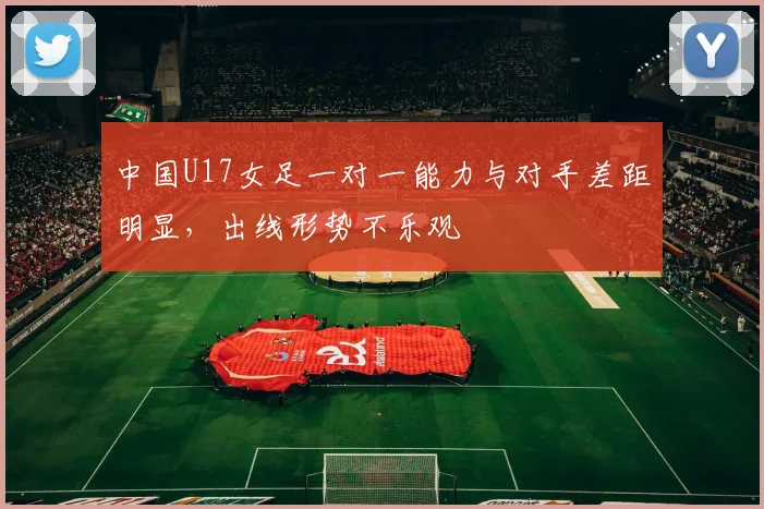 中国U17女足一对一能力与对手差距明显，出线形势不乐观