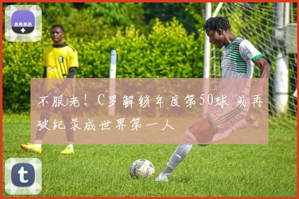 不服老！C罗解锁年度第50球 或再破纪录成世界第一人