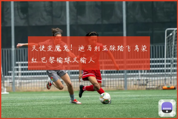 天使变魔鬼！迪马利亚踩踏飞鸟染红 巴黎输球又输人