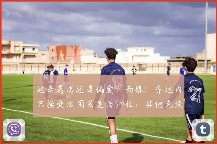 这是愚忠还是偏爱？西媒：齐达内只接受法国或皇马帅位，其他免谈