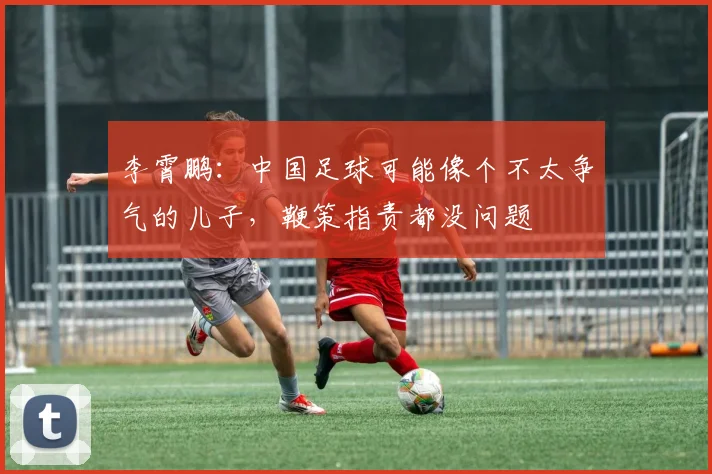 李霄鹏：中国足球可能像个不太争气的儿子，鞭策指责都没问题