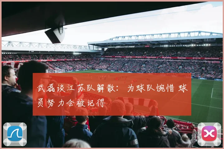 武磊谈江苏队解散：为球队惋惜 球员努力会被记得