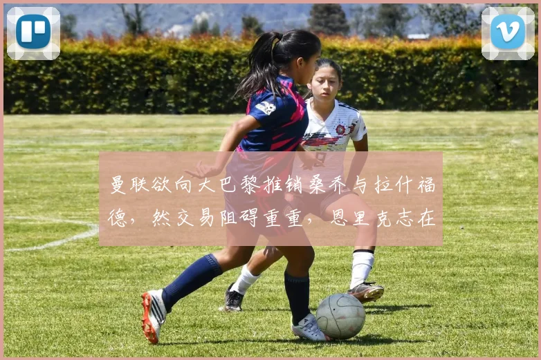 曼联欲向大巴黎推销桑乔与拉什福德，然交易阻碍重重，恩里克志在购入中锋