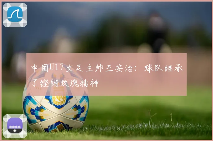 中国U17女足主帅王安治：球队继承了铿锵玫瑰精神
