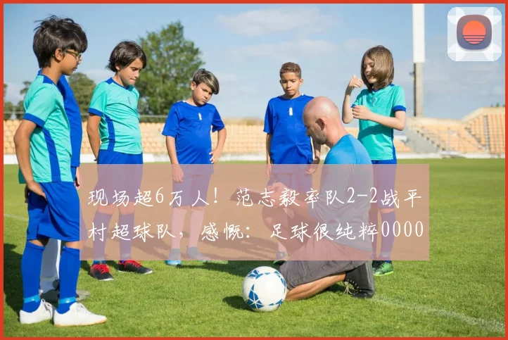 现场超6万人！范志毅率队2-2战平村超球队，感慨：足球很纯粹0000644